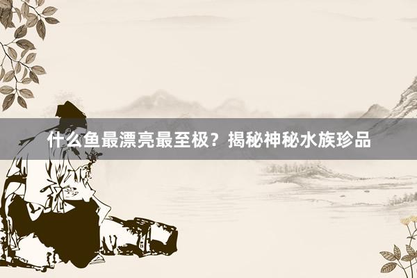 什么鱼最漂亮最至极？揭秘神秘水族珍品