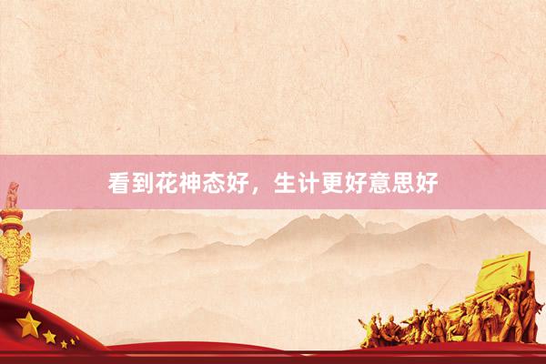 看到花神态好，生计更好意思好