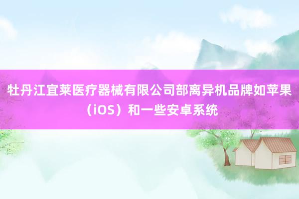 牡丹江宜莱医疗器械有限公司部离异机品牌如苹果（iOS）和一些安卓系统